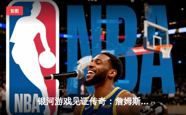 银河游戏见证传奇：詹姆斯狂砍40分助湖人逆转勇士，晋级西部决赛